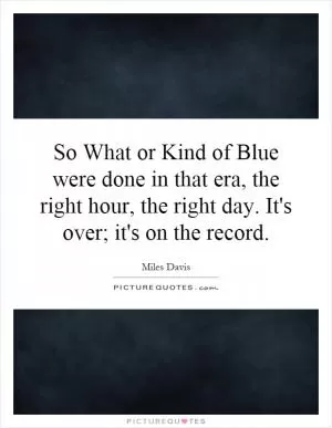So What or Kind of Blue were done in that era, the right hour, the right day. It's over; it's on the record Picture Quote #1