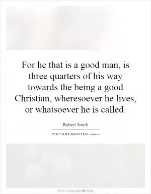 For he that is a good man, is three quarters of his way towards the being a good Christian, wheresoever he lives, or whatsoever he is called Picture Quote #1