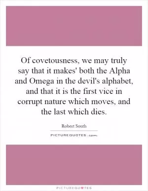 Of covetousness, we may truly say that it makes' both the Alpha and Omega in the devil's alphabet, and that it is the first vice in corrupt nature which moves, and the last which dies Picture Quote #1