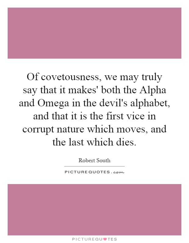 Of covetousness, we may truly say that it makes' both the Alpha and Omega in the devil's alphabet, and that it is the first vice in corrupt nature which moves, and the last which dies Picture Quote #1