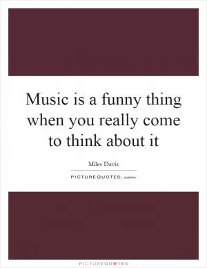 Music is a funny thing when you really come to think about it Picture Quote #1