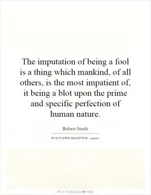 The imputation of being a fool is a thing which mankind, of all others, is the most impatient of, it being a blot upon the prime and specific perfection of human nature Picture Quote #1