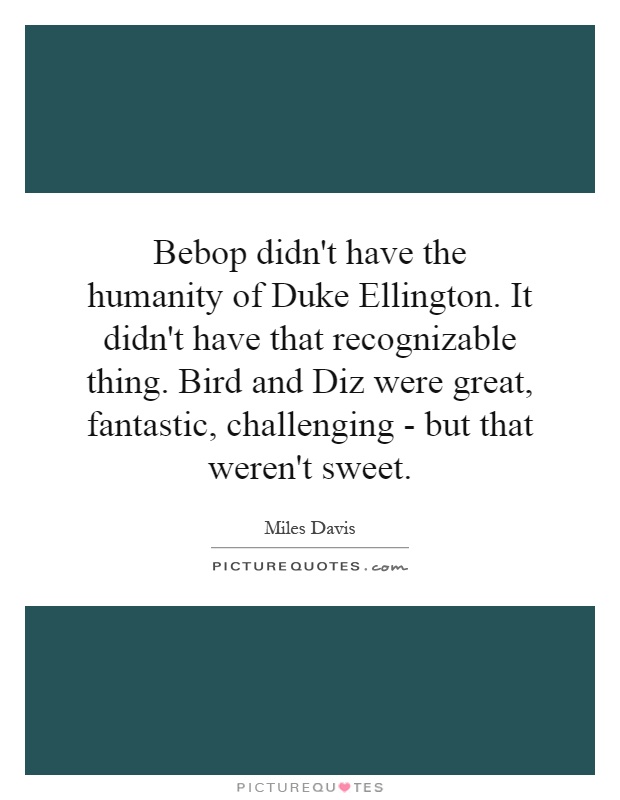 Bebop didn't have the humanity of Duke Ellington. It didn't have that recognizable thing. Bird and Diz were great, fantastic, challenging - but that weren't sweet Picture Quote #1