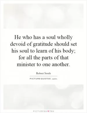 He who has a soul wholly devoid of gratitude should set his soul to learn of his body; for all the parts of that minister to one another Picture Quote #1