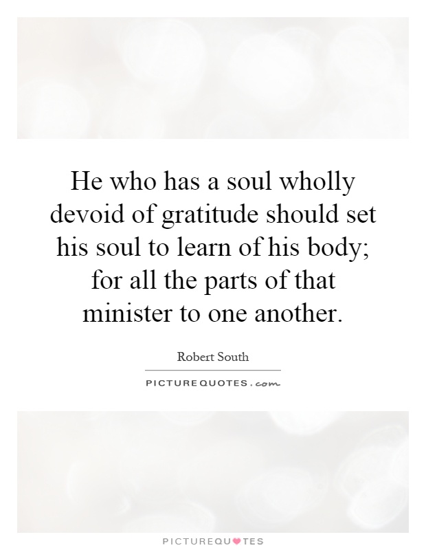 He who has a soul wholly devoid of gratitude should set his soul to learn of his body; for all the parts of that minister to one another Picture Quote #1