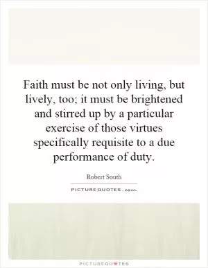 Faith must be not only living, but lively, too; it must be brightened and stirred up by a particular exercise of those virtues specifically requisite to a due performance of duty Picture Quote #1