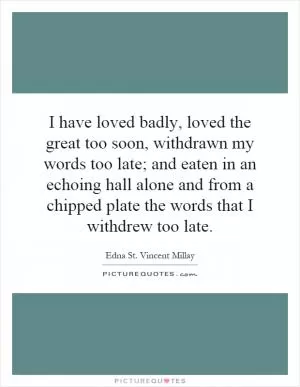 I have loved badly, loved the great too soon, withdrawn my words too late; and eaten in an echoing hall alone and from a chipped plate the words that I withdrew too late Picture Quote #1