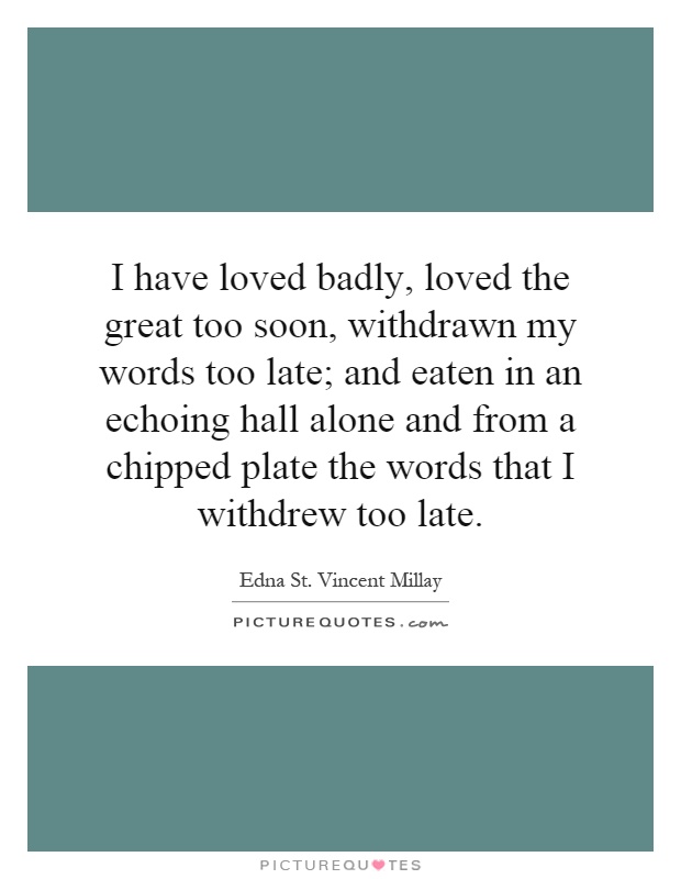 I have loved badly, loved the great too soon, withdrawn my words too late; and eaten in an echoing hall alone and from a chipped plate the words that I withdrew too late Picture Quote #1