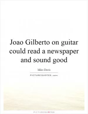 Joao Gilberto on guitar could read a newspaper and sound good Picture Quote #1