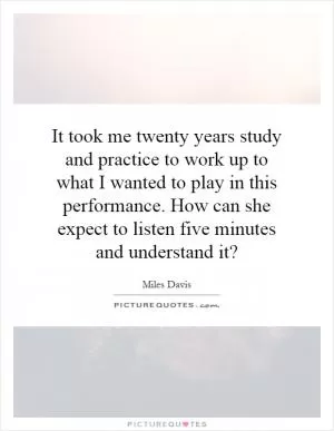 It took me twenty years study and practice to work up to what I wanted to play in this performance. How can she expect to listen five minutes and understand it? Picture Quote #1