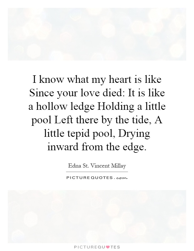 I know what my heart is like Since your love died: It is like a hollow ledge Holding a little pool Left there by the tide, A little tepid pool, Drying inward from the edge Picture Quote #1