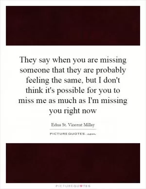 They say when you are missing someone that they are probably feeling the same, but I don't think it's possible for you to miss me as much as I'm missing you right now Picture Quote #1