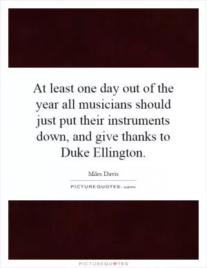 At least one day out of the year all musicians should just put their instruments down, and give thanks to Duke Ellington Picture Quote #1