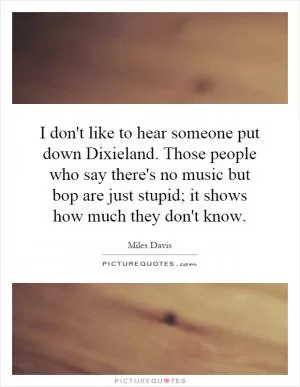 I don't like to hear someone put down Dixieland. Those people who say there's no music but bop are just stupid; it shows how much they don't know Picture Quote #1