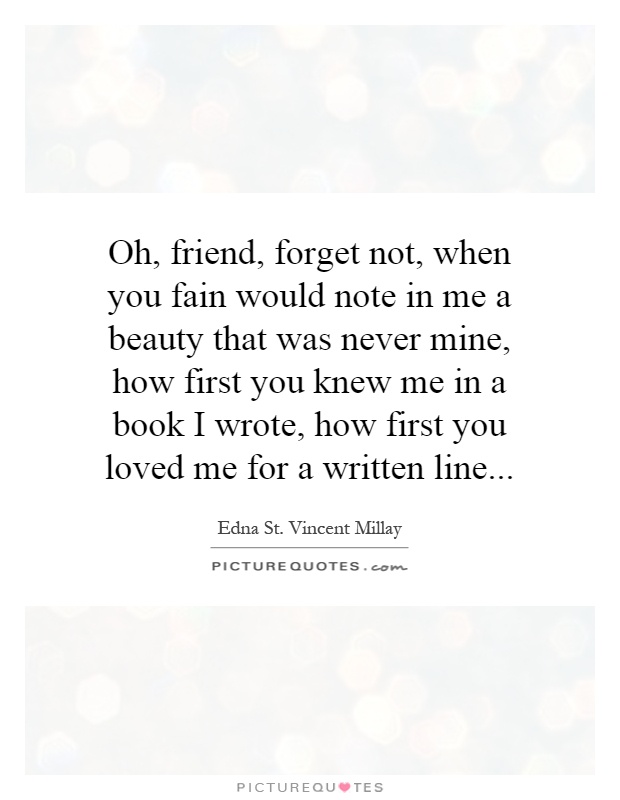 Oh, friend, forget not, when you fain would note in me a beauty that was never mine, how first you knew me in a book I wrote, how first you loved me for a written line Picture Quote #1