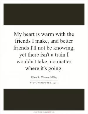My heart is warm with the friends I make, and better friends I'll not be knowing, yet there isn't a train I wouldn't take, no matter where it's going Picture Quote #1