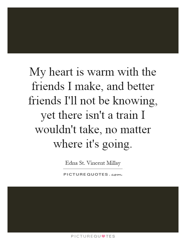 My heart is warm with the friends I make, and better friends I'll not be knowing, yet there isn't a train I wouldn't take, no matter where it's going Picture Quote #1