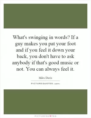 What's swinging in words? If a guy makes you pat your foot and if you feel it down your back, you don't have to ask anybody if that's good music or not. You can always feel it Picture Quote #1