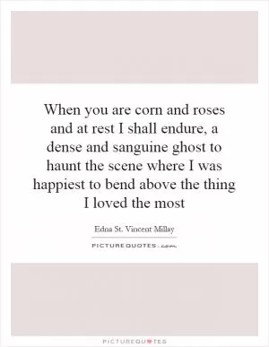 When you are corn and roses and at rest I shall endure, a dense and sanguine ghost to haunt the scene where I was happiest to bend above the thing I loved the most Picture Quote #1