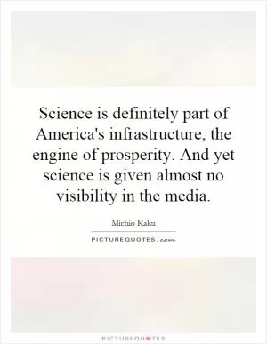 Science is definitely part of America's infrastructure, the engine of prosperity. And yet science is given almost no visibility in the media Picture Quote #1