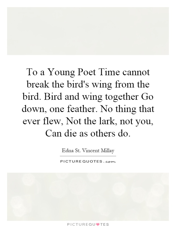 To a Young Poet Time cannot break the bird's wing from the bird. Bird and wing together Go down, one feather. No thing that ever flew, Not the lark, not you, Can die as others do Picture Quote #1