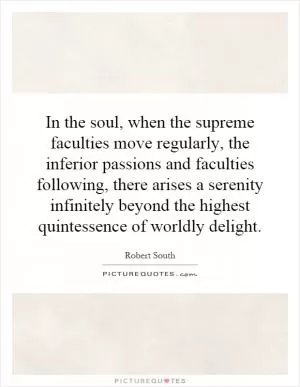 In the soul, when the supreme faculties move regularly, the inferior passions and faculties following, there arises a serenity infinitely beyond the highest quintessence of worldly delight Picture Quote #1