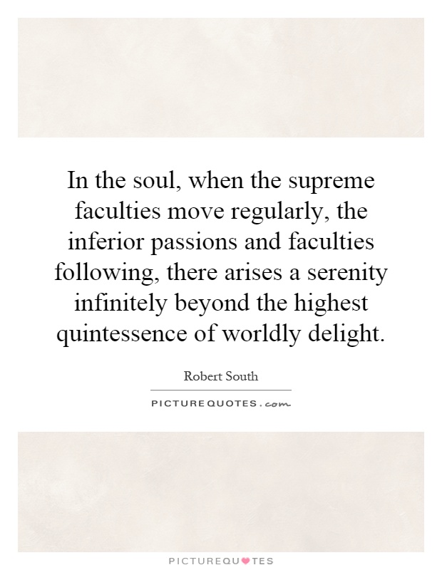 In the soul, when the supreme faculties move regularly, the inferior passions and faculties following, there arises a serenity infinitely beyond the highest quintessence of worldly delight Picture Quote #1