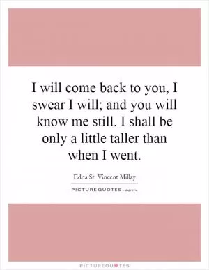 I will come back to you, I swear I will; and you will know me still. I shall be only a little taller than when I went Picture Quote #1