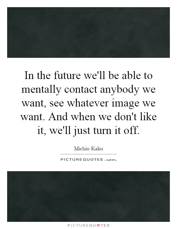 In the future we'll be able to mentally contact anybody we want, see whatever image we want. And when we don't like it, we'll just turn it off Picture Quote #1