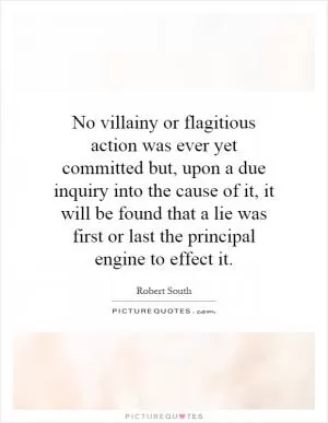 No villainy or flagitious action was ever yet committed but, upon a due inquiry into the cause of it, it will be found that a lie was first or last the principal engine to effect it Picture Quote #1