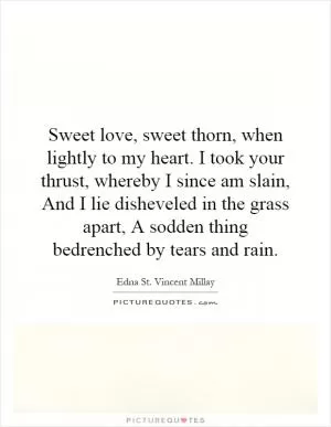 Sweet love, sweet thorn, when lightly to my heart. I took your thrust, whereby I since am slain, And I lie disheveled in the grass apart, A sodden thing bedrenched by tears and rain Picture Quote #1