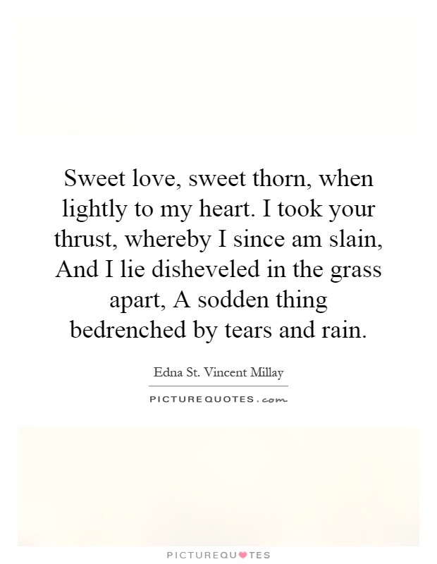 Sweet love, sweet thorn, when lightly to my heart. I took your thrust, whereby I since am slain, And I lie disheveled in the grass apart, A sodden thing bedrenched by tears and rain Picture Quote #1