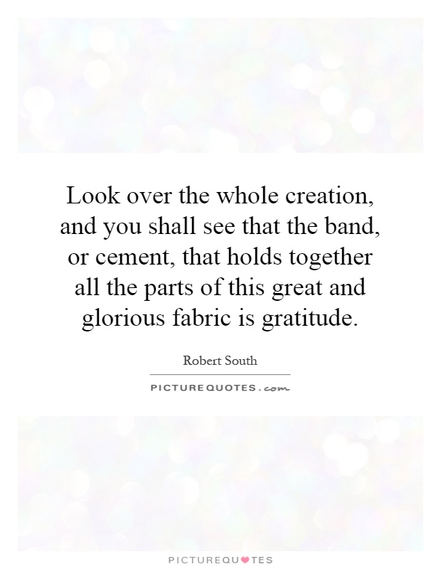 Look over the whole creation, and you shall see that the band, or cement, that holds together all the parts of this great and glorious fabric is gratitude Picture Quote #1