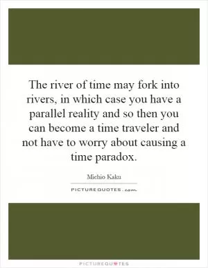 The river of time may fork into rivers, in which case you have a parallel reality and so then you can become a time traveler and not have to worry about causing a time paradox Picture Quote #1