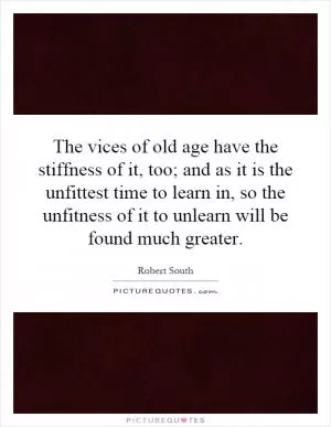The vices of old age have the stiffness of it, too; and as it is the unfittest time to learn in, so the unfitness of it to unlearn will be found much greater Picture Quote #1