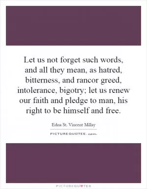 Let us not forget such words, and all they mean, as hatred, bitterness, and rancor greed, intolerance, bigotry; let us renew our faith and pledge to man, his right to be himself and free Picture Quote #1