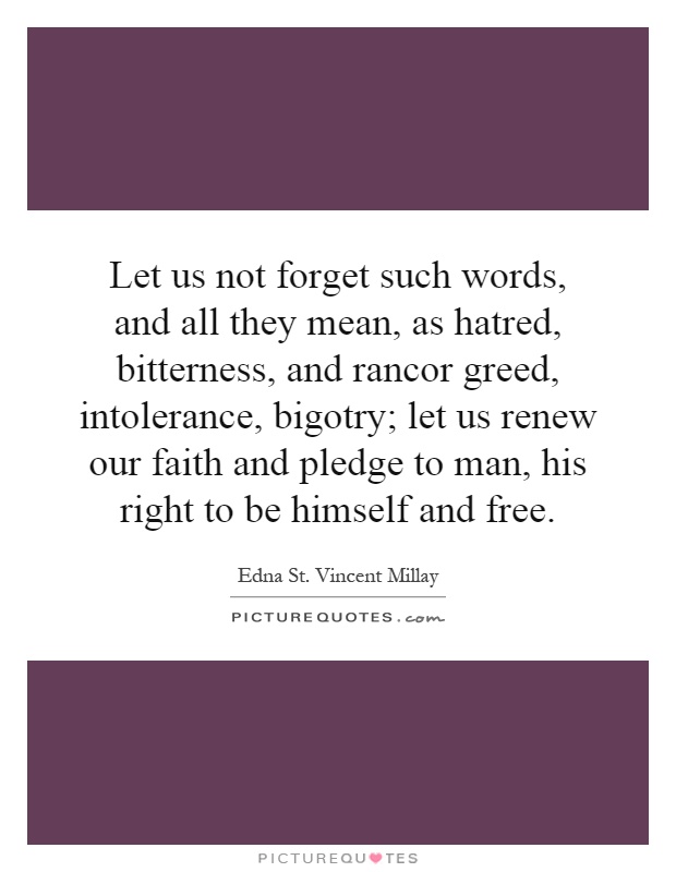Let us not forget such words, and all they mean, as hatred, bitterness, and rancor greed, intolerance, bigotry; let us renew our faith and pledge to man, his right to be himself and free Picture Quote #1