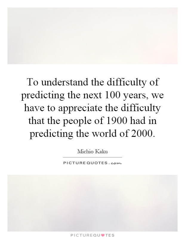 To understand the difficulty of predicting the next 100 years, we have to appreciate the difficulty that the people of 1900 had in predicting the world of 2000 Picture Quote #1
