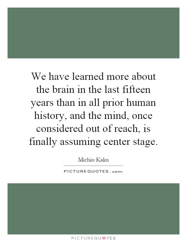We have learned more about the brain in the last fifteen years than in all prior human history, and the mind, once considered out of reach, is finally assuming center stage Picture Quote #1