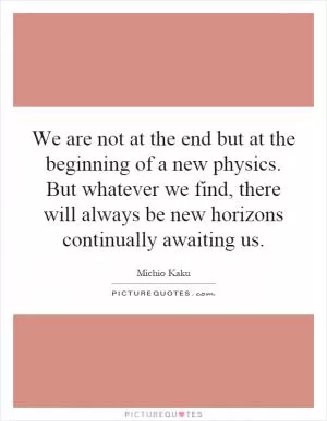We are not at the end but at the beginning of a new physics. But whatever we find, there will always be new horizons continually awaiting us Picture Quote #1