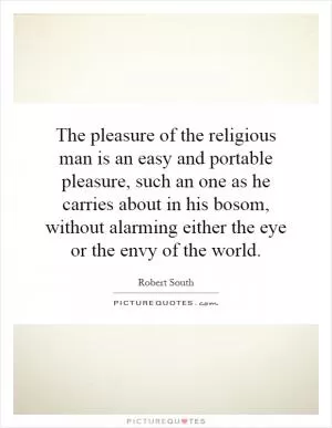 The pleasure of the religious man is an easy and portable pleasure, such an one as he carries about in his bosom, without alarming either the eye or the envy of the world Picture Quote #1