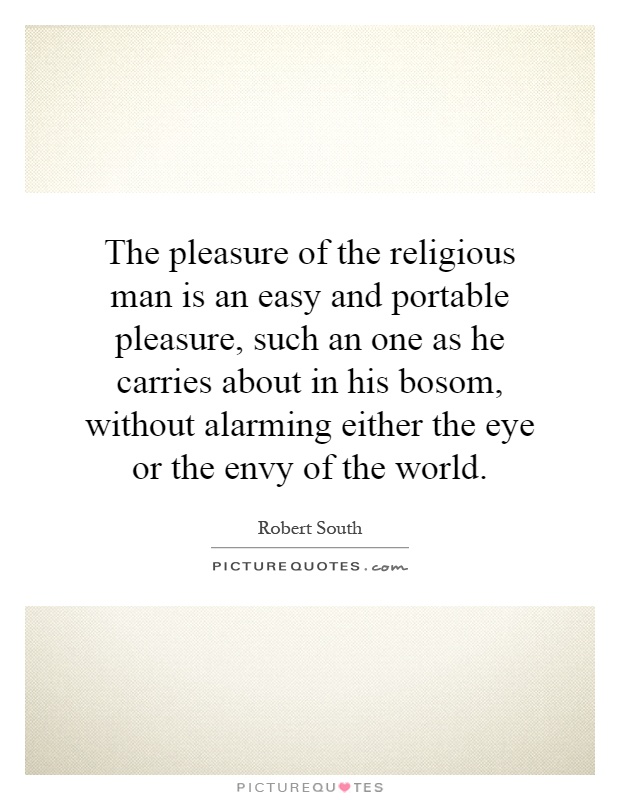 The pleasure of the religious man is an easy and portable pleasure, such an one as he carries about in his bosom, without alarming either the eye or the envy of the world Picture Quote #1