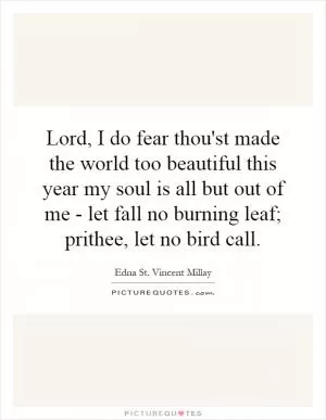 Lord, I do fear thou'st made the world too beautiful this year my soul is all but out of me - let fall no burning leaf; prithee, let no bird call Picture Quote #1