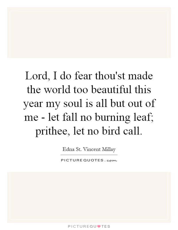 Lord, I do fear thou'st made the world too beautiful this year my soul is all but out of me - let fall no burning leaf; prithee, let no bird call Picture Quote #1