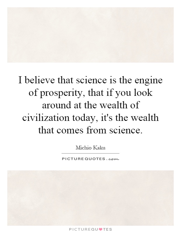I believe that science is the engine of prosperity, that if you look around at the wealth of civilization today, it's the wealth that comes from science Picture Quote #1