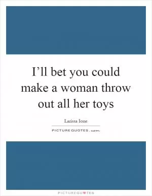I’ll bet you could make a woman throw out all her toys Picture Quote #1