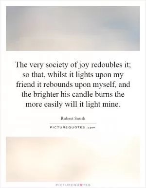 The very society of joy redoubles it; so that, whilst it lights upon my friend it rebounds upon myself, and the brighter his candle burns the more easily will it light mine Picture Quote #1