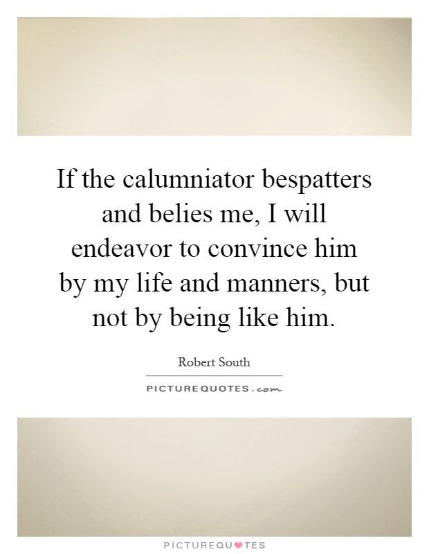 If the calumniator bespatters and belies me, I will endeavor to convince him by my life and manners, but not by being like him Picture Quote #1