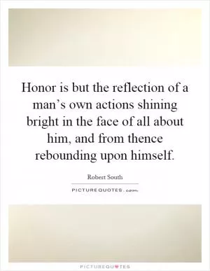 Honor is but the reflection of a man’s own actions shining bright in the face of all about him, and from thence rebounding upon himself Picture Quote #1