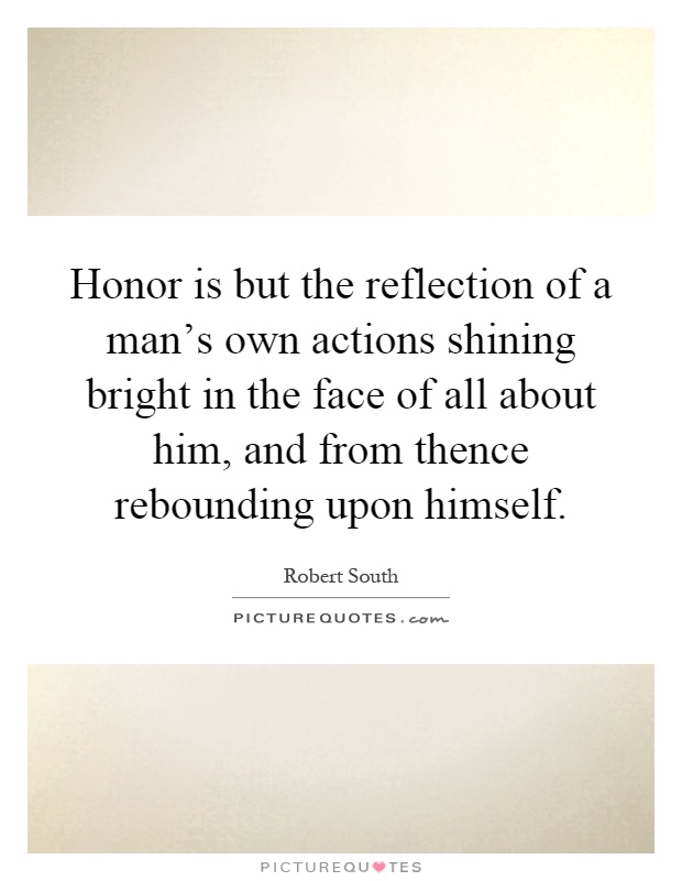 Honor is but the reflection of a man's own actions shining bright in the face of all about him, and from thence rebounding upon himself Picture Quote #1